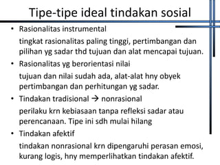 Tipe-tipe ideal tindakan sosial
• Rasionalitas instrumental
  tingkat rasionalitas paling tinggi, pertimbangan dan
  pilihan yg sadar thd tujuan dan alat mencapai tujuan.
• Rasionalitas yg berorientasi nilai
  tujuan dan nilai sudah ada, alat-alat hny obyek
  pertimbangan dan perhitungan yg sadar.
• Tindakan tradisional  nonrasional
  perilaku krn kebiasaan tanpa refleksi sadar atau
  perencanaan. Tipe ini sdh mulai hilang
• Tindakan afektif
  tindakan nonrasional krn dipengaruhi perasan emosi,
  kurang logis, hny memperlihatkan tindakan afektif.
 