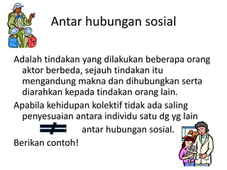 Antar hubungan sosial

Adalah tindakan yang dilakukan beberapa orang
  aktor berbeda, sejauh tindakan itu
  mengandung makna dan dihubungkan serta
  diarahkan kepada tindakan orang lain.
Apabila kehidupan kolektif tidak ada saling
  penyesuaian antara individu satu dg yg lain
                antar hubungan sosial.
Berikan contoh!
 