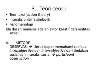 3. Teori-teori:
• Teori aksi (action theory)
• Interaksionisme simbolik
• Fenomenologi
Ide dasar: manusia adalah aktor kreatif dari realitas
  sosial.

4.       METODE
     OBSERVASI  Untuk dapat memahami realitas
     intrasubjective dan intersubjective dari tindakan
     sosial dan interaksi sosial  participant
     observation
 