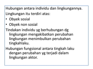 Hubungan antara individu dan lingkungannya.
Lingkungan itu terdiri atas:
• Obyek sosial
• Obyek non sosial
Tindakan individu yg berhubungan dg
  lingkungan mengakibatkan perubahan
  lingkungan menimbulkan perubahan
  tingkahlaku.
Hubungan fungsional antara tingkah laku
  dengan perubahan yg terjadi dalam
  lingkungan aktor.
 