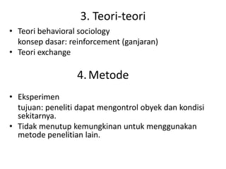 3. Teori-teori
• Teori behavioral sociology
  konsep dasar: reinforcement (ganjaran)
• Teori exchange

                  4. Metode
• Eksperimen
  tujuan: peneliti dapat mengontrol obyek dan kondisi
  sekitarnya.
• Tidak menutup kemungkinan untuk menggunakan
  metode penelitian lain.
 