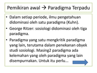 Pemikiran awal  Paradigma Terpadu
• Dalam setiap periode, ilmu pengetahuan
  didominasi oleh satu paradigma (Kuhn).
• George Ritzer: sosiologi didominasi oleh tiga
  paradigma.
• Paradigma yang satu mengkritik paradigma
  yang lain, terutama dalam penekanan obyek
  studi sosiologi. Masing2 paradigma ada
  kelemahan yang oleh paradigma yang lain
  disempurnakan. Untuk itu perlu...
 