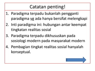 Catatan penting!
1. Paradigma terpadu bukanlah pengganti
   paradigma yg ada hanya bersifat melengkapi
2. Inti paradigma ini: hubungan antar keempat
   tingkatan realitas sosial
3. Paradigma terpadu dikhususkan pada
   sosiologi modern pada masyarakat modern
4. Pembagian tingkat realitas sosial hanyalah
   konseptual.
 