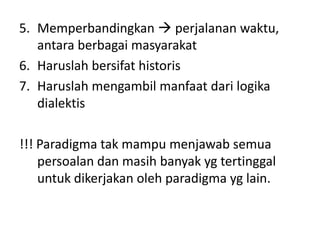 5. Memperbandingkan  perjalanan waktu,
   antara berbagai masyarakat
6. Haruslah bersifat historis
7. Haruslah mengambil manfaat dari logika
   dialektis

!!! Paradigma tak mampu menjawab semua
    persoalan dan masih banyak yg tertinggal
    untuk dikerjakan oleh paradigma yg lain.
 