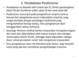 2. Pendekatan Positivisme
• Pendekatan ini diwakili oleh Comte dan St. Simon (pertengahan
  abad 19) dan Durkheim (akhir abad 19 dan awal abad 20)
• Positivisme: menunjuk pada pengetahuan empiris (semua
  berasal dari pengalaman panca indera/data empiris), yang
  sangat berbeda dengan pandangan tradisional yang
  mengutamakan konsep wahyu. Ilmu pengetahuan akan
  menggantikan wahyu (tahayul).
• Sosiologi Perancis melihat bahwa masyarakat merupakan bagian
  dari alam dan dikendalikan oleh hukum-hukum alam dengan
  menerapkan teknik ilmiah, sehingga dapat digunakan sebagai
  dasar untuk perubahan sosial dan reorganisasi masyarakat.
• Ilmu pengetahuan akan memberikan jalan keluar bagi masalah
  sosial yang ada dan membantu pengambangan manusia.


                                                            48
 