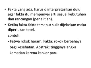• Fakta yang ada, harus diinterpretasikan dulu
  agar fakta itu mempunyai arti sesuai kebutuhan
  dan rancangan (penelitian).
• Ketika fakta-fakta tersebut sulit dijelaskan maka
  diperlukan teori.
  contoh:
  - Fatwa rokok haram. Fakta: rokok berbahaya
    bagi kesehatan. Abstrak: tingginya angka
    kematian karena kanker paru.
 