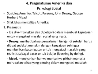 4. Pragmatisme Amerika dan
                      Psikologi Sosial
• Sosiolog Amerika: Talcott Parsons, John Dewey, George
   Herbert Mead
• Sifak khas mentalitas Amerika:
1. Pragmatis
   - Ide dikembangkan dan dipelajari dalam membuat keputusan
   untuk mengatasi masalah sosial yang nyata.
   - Dewey, melihat bahwa pengalaman belajar di sekolah harus
   dibuat sedekat mungkin dengan kenyataan sehingga
   memberikan kesempatan untuk mengatasi masalah yang
   realistis sebagai dasar untuk belajar (learning by doing).
   - Mead, menekankan bahwa munculnya pikiran manusia
   merupakan tahap yang penting dalam mengatasi masalah.

                                                           50
 