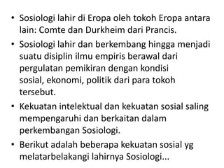 • Sosiologi lahir di Eropa oleh tokoh Eropa antara
  lain: Comte dan Durkheim dari Prancis.
• Sosiologi lahir dan berkembang hingga menjadi
  suatu disiplin ilmu empiris berawal dari
  pergulatan pemikiran dengan kondisi
  sosial, ekonomi, politik dari para tokoh
  tersebut.
• Kekuatan intelektual dan kekuatan sosial saling
  mempengaruhi dan berkaitan dalam
  perkembangan Sosiologi.
• Berikut adalah beberapa kekuatan sosial yg
  melatarbelakangi lahirnya Sosiologi...
 