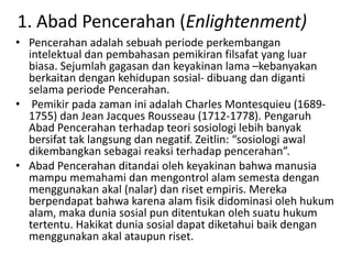 1. Abad Pencerahan (Enlightenment)
• Pencerahan adalah sebuah periode perkembangan
  intelektual dan pembahasan pemikiran filsafat yang luar
  biasa. Sejumlah gagasan dan keyakinan lama –kebanyakan
  berkaitan dengan kehidupan sosial- dibuang dan diganti
  selama periode Pencerahan.
• Pemikir pada zaman ini adalah Charles Montesquieu (1689-
  1755) dan Jean Jacques Rousseau (1712-1778). Pengaruh
  Abad Pencerahan terhadap teori sosiologi lebih banyak
  bersifat tak langsung dan negatif. Zeitlin: “sosiologi awal
  dikembangkan sebagai reaksi terhadap pencerahan”.
• Abad Pencerahan ditandai oleh keyakinan bahwa manusia
  mampu memahami dan mengontrol alam semesta dengan
  menggunakan akal (nalar) dan riset empiris. Mereka
  berpendapat bahwa karena alam fisik didominasi oleh hukum
  alam, maka dunia sosial pun ditentukan oleh suatu hukum
  tertentu. Hakikat dunia sosial dapat diketahui baik dengan
  menggunakan akal ataupun riset.
 