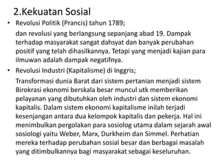 2.Kekuatan Sosial
• Revolusi Politik (Prancis) tahun 1789;
  dan revolusi yang berlangsung sepanjang abad 19. Dampak
  terhadap masyarakat sangat dahsyat dan banyak perubahan
  positif yang telah dihasilkannya. Tetapi yang menjadi kajian para
  ilmuwan adalah dampak negatifnya.
• Revolusi Industri (Kapitalisme) di Inggris;
  Transformasi dunia Barat dari sistem pertanian menjadi sistem
  Birokrasi ekonomi berskala besar muncul utk memberikan
  pelayanan yang dibutuhkan oleh industri dan sistem ekonomi
  kapitalis. Dalam sistem ekonomi kapitalisme inilah terjadi
  kesenjangan antara dua kelompok kapitalis dan pekerja. Hal ini
  menimbulkan pergolakan para sosiolog utama dalam sejarah awal
  sosiologi yaitu Weber, Marx, Durkheim dan Simmel. Perhatian
  mereka terhadap perubahan sosial besar dan berbagai masalah
  yang ditimbulkannya bagi masyarakat sebagai keseluruhan.
 