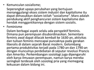• Kemunculan sosialisme;
  Seperangkat upaya perubahan yang bertujuan
  menanggulangi ekses sistem industri dan kapitalisme itu
  dapat dimasukkan dalam istilah “sosialisme”. Marx adalah
  pendukung aktif penghancuran sistem kapitalisme dan
  hendak menggantikannya dengan sistem sosialis.
• Feminisme
  Dalam berbagai aspek selalu ada perspektif feminis.
  Dimana pun perempuan disubordinasikan. Sementara
  feminis awal dapat dilacak kembali ke 1630-an, aktivitas
  dan tulisan feminis mencapai puncaknya pada gerakan
  liberalis di dalam sejarah Barat modern. Gelombang
  pertama produktivitas terjadi pada 1780-an dan 1790-an
  dengan munculnya perdebatan di seputar revolusi Prancis
  dan Amerika. Perkembangan sosiologi juga dipengaruhi
  oleh karya ilmuwan perempuan, namun karya mereka
  seringkali terdesak oleh sosiolog pria yang memegang
  kekuasan dalam bidang ini.
 