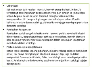 • Urbanisasi
  Sebagai akibat dari revolusi industri, banyak orang di abad 19 dan 20
  tercerabut dari lingkungan pedesaaan mereka dan pindah ke lingkungan
  urban. Migrasi besar-besaran tersebut mengharuskan mereka
  menyesuaikan diri dengan lingkungan dan kehidupan urban. Kondisi
  kehidupan urban dan masalah yg ditimbulkannya juga mendapat perhatian
  dari para sosiolog.
• Perubahan keagamaan
  Perubahan sosial yang diakibatkan oleh revolusi politik, revolusi industri
  dan urbanisasi, berpengauh besar terhadap religiositas. Banyak diantara
  para sosiolog yang membawa cara berpikir dalam kehidupan keagamaan
  mereka ke dalam sosiologi.
• Pertumbuhan ilmu pengetahuan
  Ketika teori sosiologi sedang dibangun, minat terhadap science meningkat
  pesat, tak hanya di lingkungan akademik kampus tapi juga di dalam
  masyarakat. Sains seperti kimia, fisika dan biologi telah mendapat prestise
  besar. Ada keinginan dari sosiolog awal untuk menjadikan sosiologi sejajar
  dengan sains.
 