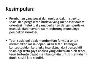 Kesimpulan:
• Perubahan yang pesat dan meluas dalam struktur
  sosial dan pergeseran budaya yang mendasar dalam
  orientasi intelektual yang berkaitan dengan perilaku
  manusia dan masyarakat mendorong munculnya
  perspektif sosiologi.

• Teori sosiologi tidak memberikan formula untuk
  meramalkan masa depan, akan tetapi kerangka
  konseptualdan kerangka intelektual dari perspektif
  sosiologi serta gaya analisa yang diberikan oleh teori-
  teori tertentu dapat membantu kita untuk memahami
  dunia sosial kita sendiri.
 