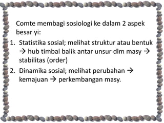Comte membagi sosiologi ke dalam 2 aspek
  besar yi:
1. Statistika sosial; melihat struktur atau bentuk
    hub timbal balik antar unsur dlm masy 
   stabilitas (order)
2. Dinamika sosial; melihat perubahan 
   kemajuan  perkembangan masy.
 