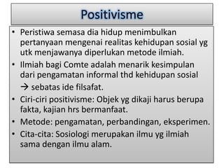 Positivisme
• Peristiwa semasa dia hidup menimbulkan
  pertanyaan mengenai realitas kehidupan sosial yg
  utk menjawanya diperlukan metode ilmiah.
• Ilmiah bagi Comte adalah menarik kesimpulan
  dari pengamatan informal thd kehidupan sosial
   sebatas ide filsafat.
• Ciri-ciri positivisme: Objek yg dikaji harus berupa
  fakta, kajian hrs bermanfaat.
• Metode: pengamatan, perbandingan, eksperimen.
• Cita-cita: Sosiologi merupakan ilmu yg ilmiah
  sama dengan ilmu alam.
 