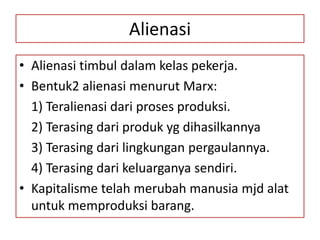 Alienasi
• Alienasi timbul dalam kelas pekerja.
• Bentuk2 alienasi menurut Marx:
  1) Teralienasi dari proses produksi.
  2) Terasing dari produk yg dihasilkannya
  3) Terasing dari lingkungan pergaulannya.
  4) Terasing dari keluarganya sendiri.
• Kapitalisme telah merubah manusia mjd alat
  untuk memproduksi barang.
 