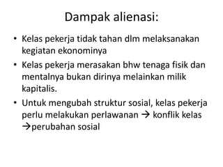 Dampak alienasi:
• Kelas pekerja tidak tahan dlm melaksanakan
  kegiatan ekonominya
• Kelas pekerja merasakan bhw tenaga fisik dan
  mentalnya bukan dirinya melainkan milik
  kapitalis.
• Untuk mengubah struktur sosial, kelas pekerja
  perlu melakukan perlawanan  konflik kelas
  perubahan sosial
 