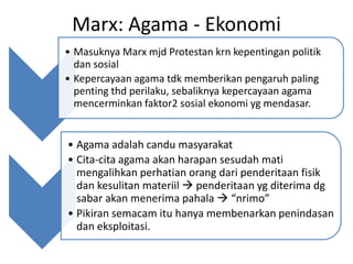 Marx: Agama - Ekonomi
• Masuknya Marx mjd Protestan krn kepentingan politik
  dan sosial
• Kepercayaan agama tdk memberikan pengaruh paling
  penting thd perilaku, sebaliknya kepercayaan agama
  mencerminkan faktor2 sosial ekonomi yg mendasar.


• Agama adalah candu masyarakat
• Cita-cita agama akan harapan sesudah mati
  mengalihkan perhatian orang dari penderitaan fisik
  dan kesulitan materiil  penderitaan yg diterima dg
  sabar akan menerima pahala  “nrimo”
• Pikiran semacam itu hanya membenarkan penindasan
  dan eksploitasi.
 