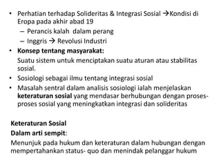 • Perhatian terhadap Solideritas & Integrasi Sosial Kondisi di
  Eropa pada akhir abad 19
   – Perancis kalah dalam perang
   – Inggris  Revolusi Industri
• Konsep tentang masyarakat:
  Suatu sistem untuk menciptakan suatu aturan atau stabilitas
  sosial.
• Sosiologi sebagai ilmu tentang integrasi sosial
• Masalah sentral dalam analisis sosiologi ialah menjelaskan
  keteraturan sosial yang mendasar berhubungan dengan proses-
  proses sosial yang meningkatkan integrasi dan solideritas

Keteraturan Sosial
Dalam arti sempit:
Menunjuk pada hukum dan keteraturan dalam hubungan dengan
mempertahankan status- quo dan menindak pelanggar hukum
 