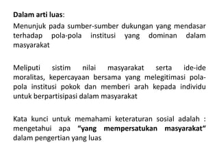 Dalam arti luas:
Menunjuk pada sumber-sumber dukungan yang mendasar
terhadap pola-pola institusi yang dominan dalam
masyarakat

Meliputi sistim nilai masyarakat serta ide-ide
moralitas, kepercayaan bersama yang melegitimasi pola-
pola institusi pokok dan memberi arah kepada individu
untuk berpartisipasi dalam masyarakat

Kata kunci untuk memahami keteraturan sosial adalah :
mengetahui apa “yang mempersatukan masyarakat“
dalam pengertian yang luas
 