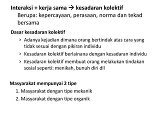 Interaksi + kerja sama  kesadaran kolektif
   Berupa: kepercayaan, perasaan, norma dan tekad
   bersama
Dasar kesadaran kolektif
   › Adanya kejadian dimana orang bertindak atas cara yang
      tidak sesuai dengan pikiran individu
   › Kesadaran kolektif berlainana dengan kesadaran individu
   › Kesadaran kolektif membuat orang melakukan tindakan
      sosial seperti: menikah, bunuh diri dll

Masyarakat mempunyai 2 tipe
  1. Masyarakat dengan tipe mekanik
  2. Masyarakat dengan tipe organik
 