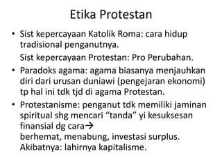 Etika Protestan
• Sist kepercayaan Katolik Roma: cara hidup
  tradisional penganutnya.
  Sist kepercayaan Protestan: Pro Perubahan.
• Paradoks agama: agama biasanya menjauhkan
  diri dari urusan duniawi (pengejaran ekonomi)
  tp hal ini tdk tjd di agama Protestan.
• Protestanisme: penganut tdk memiliki jaminan
  spiritual shg mencari “tanda” yi kesuksesan
  finansial dg cara
  berhemat, menabung, investasi surplus.
  Akibatnya: lahirnya kapitalisme.
 