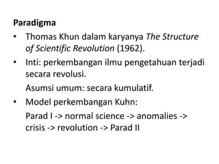 Paradigma
• Thomas Khun dalam karyanya The Structure
   of Scientific Revolution (1962).
• Inti: perkembangan ilmu pengetahuan terjadi
   secara revolusi.
   Asumsi umum: secara kumulatif.
• Model perkembangan Kuhn:
   Parad I -> normal science -> anomalies ->
   crisis -> revolution -> Parad II
 