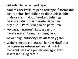 • Sisi gelap birokrasi: red tape .
  birokrasi terikat kuat pada red tape formalitas
  dan rutinitas berlebihan yg dibutuhkan sblm
  tindakan resmi dpt dilakukan. Sehingga
  peraturan itu justru merintangi tujuan
  organisasi. Peraturan adalah peraturan.
• Kekuasaan (power): kekuasaan utk
  melaksanakan keinginan penguasa.
  wewenang (authority): kekuasaan yg sah.
• Weber: negara menguasai hak eksklusif atas
  penggunaan kekerasan dan hak untuk
  menghukum siapa pun yg menggunakan
  kekerasan  dg cara ??
 