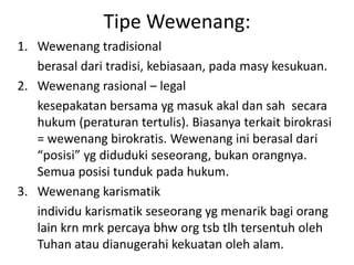 Tipe Wewenang:
1. Wewenang tradisional
   berasal dari tradisi, kebiasaan, pada masy kesukuan.
2. Wewenang rasional – legal
   kesepakatan bersama yg masuk akal dan sah secara
   hukum (peraturan tertulis). Biasanya terkait birokrasi
   = wewenang birokratis. Wewenang ini berasal dari
   “posisi” yg diduduki seseorang, bukan orangnya.
   Semua posisi tunduk pada hukum.
3. Wewenang karismatik
   individu karismatik seseorang yg menarik bagi orang
   lain krn mrk percaya bhw org tsb tlh tersentuh oleh
   Tuhan atau dianugerahi kekuatan oleh alam.
 