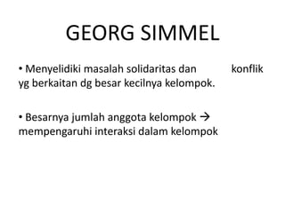 GEORG SIMMEL
• Menyelidiki masalah solidaritas dan      konflik
yg berkaitan dg besar kecilnya kelompok.

• Besarnya jumlah anggota kelompok 
mempengaruhi interaksi dalam kelompok
 