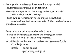 • Homogenitas + heterogenitas dalam hubungan sosial.
  - Hubungan antar manusia bersifat rumit
  - Dalam hubungan antar manusia yg berhadapan adalah
       kesatuan kepribadian masing2.
  - Pada awal perkembangan hub seringkali menyatukan
       kekuatan2 pemisah dan pemersatu  dlm perkembangan
  akan tampak nyata.

• Antagonisme sebagai unsur dalam kerja sama.
  - Perkelahian yg bertujuan membunuh/menghancurkan
       pihak lain  tidak ada unsur pemersatu
  - Apabila ada pembatasan thd berlakunya kekerasan  ada
       faktor kerja sama.
       contoh: - dalam perang
                   - pertandingan tinju dll.
 