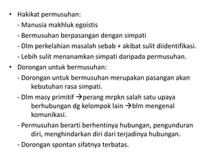 • Hakikat permusuhan:
  - Manusia makhluk egoistis
  - Bermusuhan berpasangan dengan simpati
  - Dlm perkelahian masalah sebab + akibat sulit diidentifikasi.
  - Lebih sulit menanamkan simpati daripada permusuhan.
• Dorongan untuk bermusuhan:
  - Dorongan untuk bermusuhan merupakan pasangan akan
       kebutuhan rasa simpati.
  - Dlm masy primitif perang mrpkn salah satu upaya
       berhubungan dg kelompok lain blm mengenal
       komunikasi.
  - Permusuhan berarti berhentinya hubungan, pengunduran
       diri, menghindarkan diri dari terjadinya hubungan.
  - Dorongan spontan sifatnya terbatas.
 