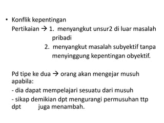 • Konflik kepentingan
  Pertikaian  1. menyangkut unsur2 di luar masalah
                 pribadi
              2. menyangkut masalah subyektif tanpa
                 menyinggung kepentingan obyektif.

  Pd tipe ke dua  orang akan mengejar musuh
  apabila:
  - dia dapat mempelajari sesuatu dari musuh
  - sikap demikian dpt mengurangi permusuhan ttp
  dpt       juga menambah.
 