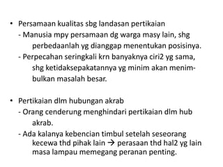 • Persamaan kualitas sbg landasan pertikaian
  - Manusia mpy persamaan dg warga masy lain, shg
      perbedaanlah yg dianggap menentukan posisinya.
  - Perpecahan seringkali krn banyaknya ciri2 yg sama,
      shg ketidaksepakatannya yg minim akan menim-
      bulkan masalah besar.

• Pertikaian dlm hubungan akrab
  - Orang cenderung menghindari pertikaian dlm hub
      akrab.
  - Ada kalanya kebencian timbul setelah seseorang
      kecewa thd pihak lain  perasaan thd hal2 yg lain
      masa lampau memegang peranan penting.
 