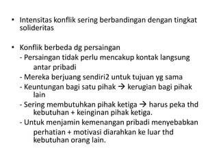 • Intensitas konflik sering berbandingan dengan tingkat
  solideritas

• Konflik berbeda dg persaingan
  - Persaingan tidak perlu mencakup kontak langsung
       antar pribadi
  - Mereka berjuang sendiri2 untuk tujuan yg sama
  - Keuntungan bagi satu pihak  kerugian bagi pihak
       lain
  - Sering membutuhkan pihak ketiga  harus peka thd
       kebutuhan + keinginan pihak ketiga.
  - Untuk menjamin kemenangan pribadi menyebabkan
       perhatian + motivasi diarahkan ke luar thd
       kebutuhan orang lain.
 