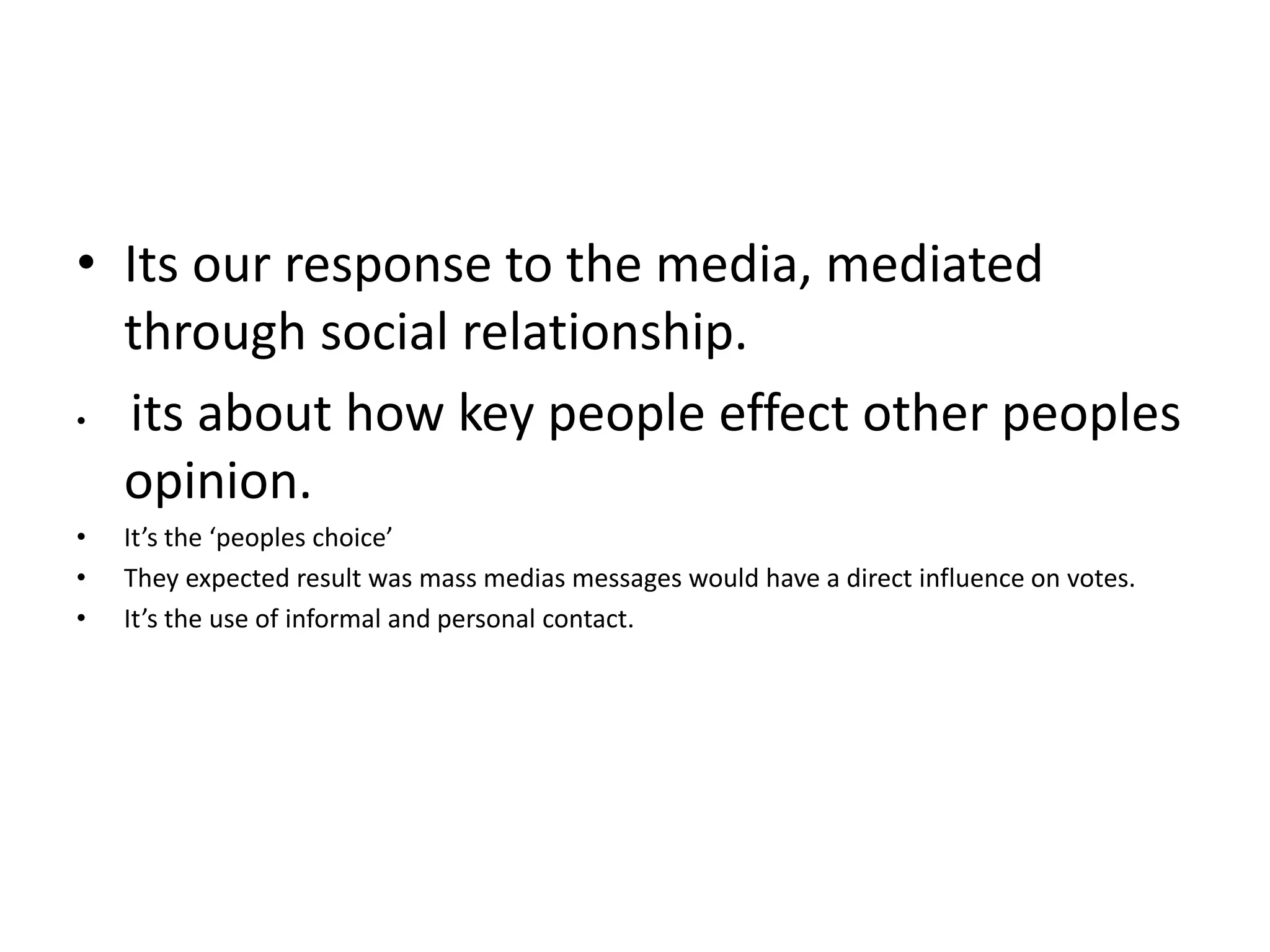 • Its our response to the media, mediated
through social relationship.
• its about how key people effect other peoples
opinion.
• It’s the ‘peoples choice’
• They expected result was mass medias messages would have a direct influence on votes.
• It’s the use of informal and personal contact.