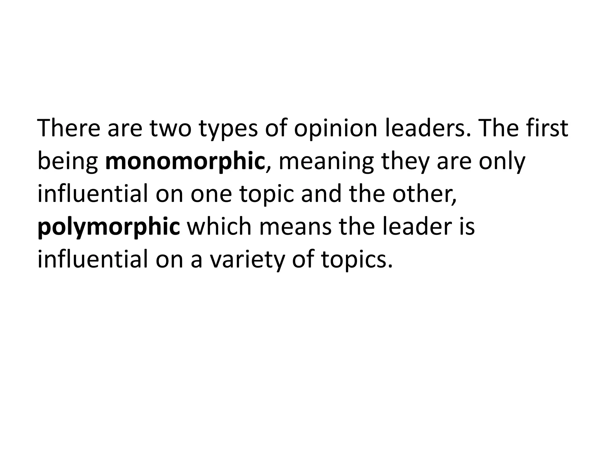 There are two types of opinion leaders. The first
being monomorphic, meaning they are only
influential on one topic and the other,
polymorphic which means the leader is
influential on a variety of topics.
