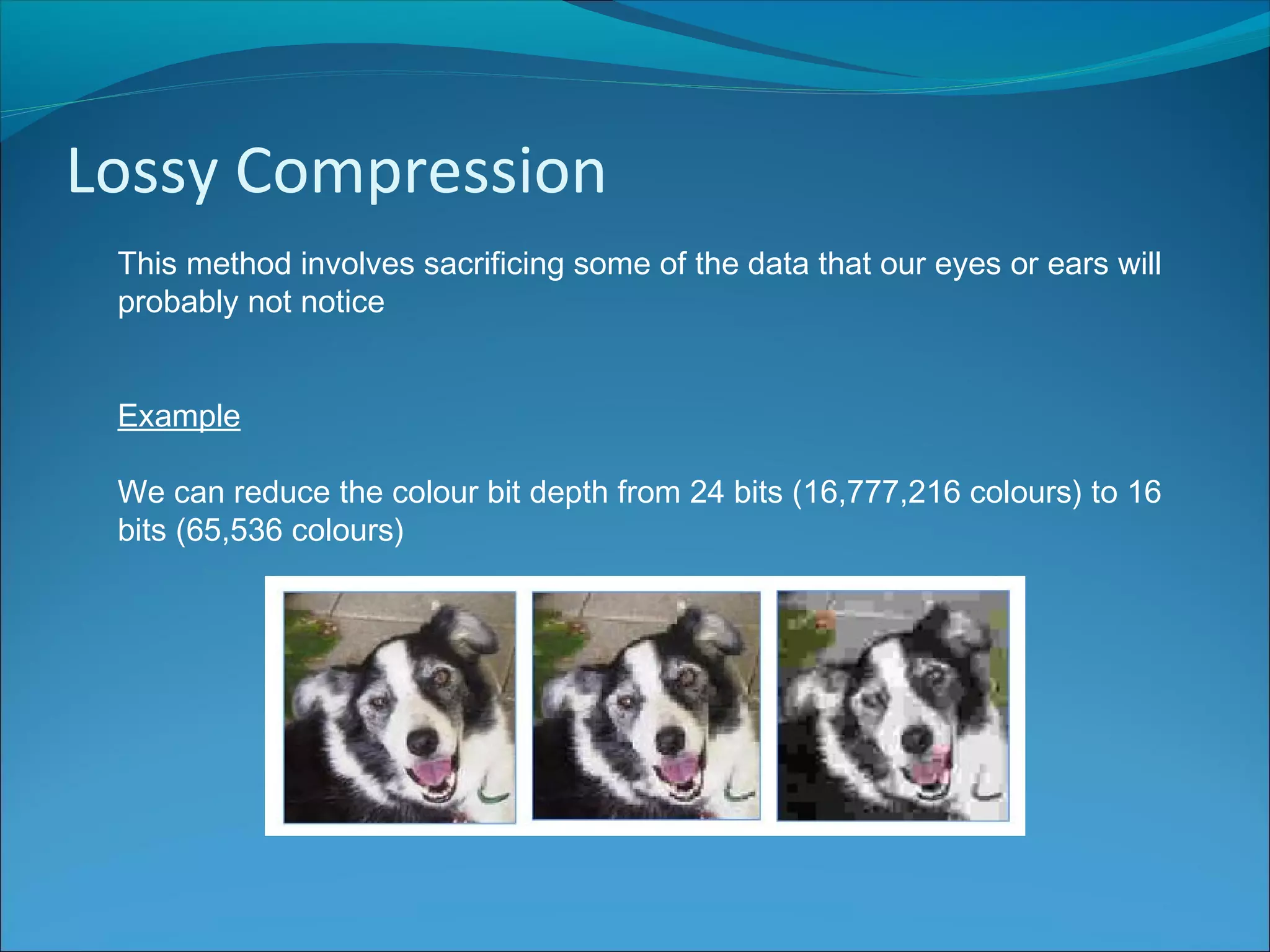 Lossy Compression
This method involves sacrificing some of the data that our eyes or ears will
probably not notice
Example
We can reduce the colour bit depth from 24 bits (16,777,216 colours) to 16
bits (65,536 colours)