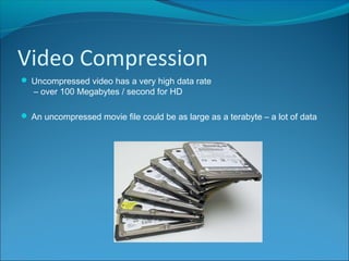 Video Compression
 Uncompressed video has a very high data rate
– over 100 Megabytes / second for HD
 An uncompressed movie file could be as large as a terabyte – a lot of data
 