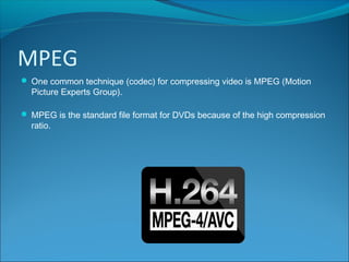 MPEG
 One common technique (codec) for compressing video is MPEG (Motion
Picture Experts Group).
 MPEG is the standard file format for DVDs because of the high compression
ratio.
 