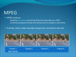 MPEG
 MPEG works by
 identifying key frames and storing all the key frame data as a JPEG
 comparing subsequent frames and storing only the changes in each frame
 At 24 fps, there is often very little change from one frame to the next.
Frame 1
(key frame)
Frame 2 Frame 3 Frame 4
 