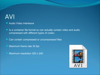 AVI
 Audio Video Interleave
 Is a container file format so can actually contain video and audio
compressed with different types of codec.
 Can contain compressed or uncompressed files
 Maximum frame rate 30 fps
 Maximum resolution 320 x 240
 
