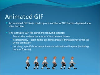 Animated GIF
 An animated GIF file is made up of a number of GIF frames displayed one
after the other
 The animated GIF file stores the following settings:
 Frame delay - adjusts the amount of time between frames
 Transparency - each frame can have areas of transparency or for the
whole animation
 Looping - specify how many times an animation will repeat (including
none or forever)
 