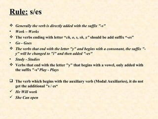 Rule: s/es
 Generally the verb is directly added with the suffix "-s"
• Work – Works
 The verbs ending with letter “ch, o, s, sh, x” should be add suffix “-es”
• Go - Goes
 The verbs that end with the letter "y" and begins with a consonant, the suffix "-
y" will be changed to "i" and then added "-es"
• Study - Studies
 Verbs that end with the letter "y" that begins with a vowel, only added with
the suffix "-s"Play - Plays
 The verb which begins with the auxiliary verb (Modal Auxiliaries), it do not
get the additional "s / es“
 He Will work
 She Can open
 