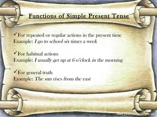 Functions of Simple Present Tense
For repeated or regular actions in the present time
Example: I go to school six times a week
For habitual actions
Example: I usually get up at 6 o’clock in the morning
For general truth
Example: The sun rises from the east
 