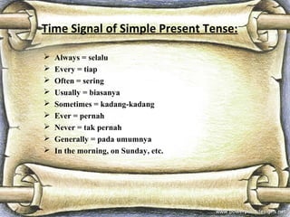 Time Signal of Simple Present Tense:
 Always = selalu
 Every = tiap
 Often = sering
 Usually = biasanya
 Sometimes = kadang-kadang
 Ever = pernah
 Never = tak pernah
 Generally = pada umumnya
 In the morning, on Sunday, etc.
 