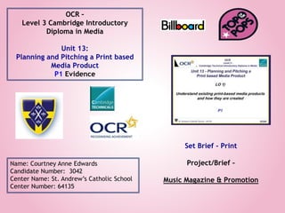 OCR –
Level 3 Cambridge Introductory
Diploma in Media
Unit 13:
Planning and Pitching a Print based
Media Product
P1 Evidence
Name: Courtney Anne Edwards
Candidate Number: 3042
Center Name: St. Andrew’s Catholic School
Center Number: 64135
Set Brief - Print
Project/Brief –
Music Magazine & Promotion
 
