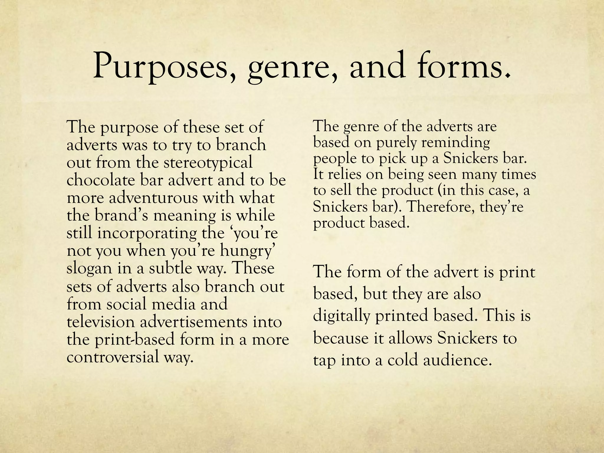 Purposes, genre, and forms.
The genre of the adverts are
based on purely reminding
people to pick up a Snickers bar.
It relies on being seen many times
to sell the product (in this case, a
Snickers bar). Therefore, they’re
product based.
The form of the advert is print
based, but they are also
digitally printed based. This is
because it allows Snickers to
tap into a cold audience.
The purpose of these set of
adverts was to try to branch
out from the stereotypical
chocolate bar advert and to be
more adventurous with what
the brand’s meaning is while
still incorporating the ‘you’re
not you when you’re hungry’
slogan in a subtle way. These
sets of adverts also branch out
from social media and
television advertisements into
the print-based form in a more
controversial way.
 