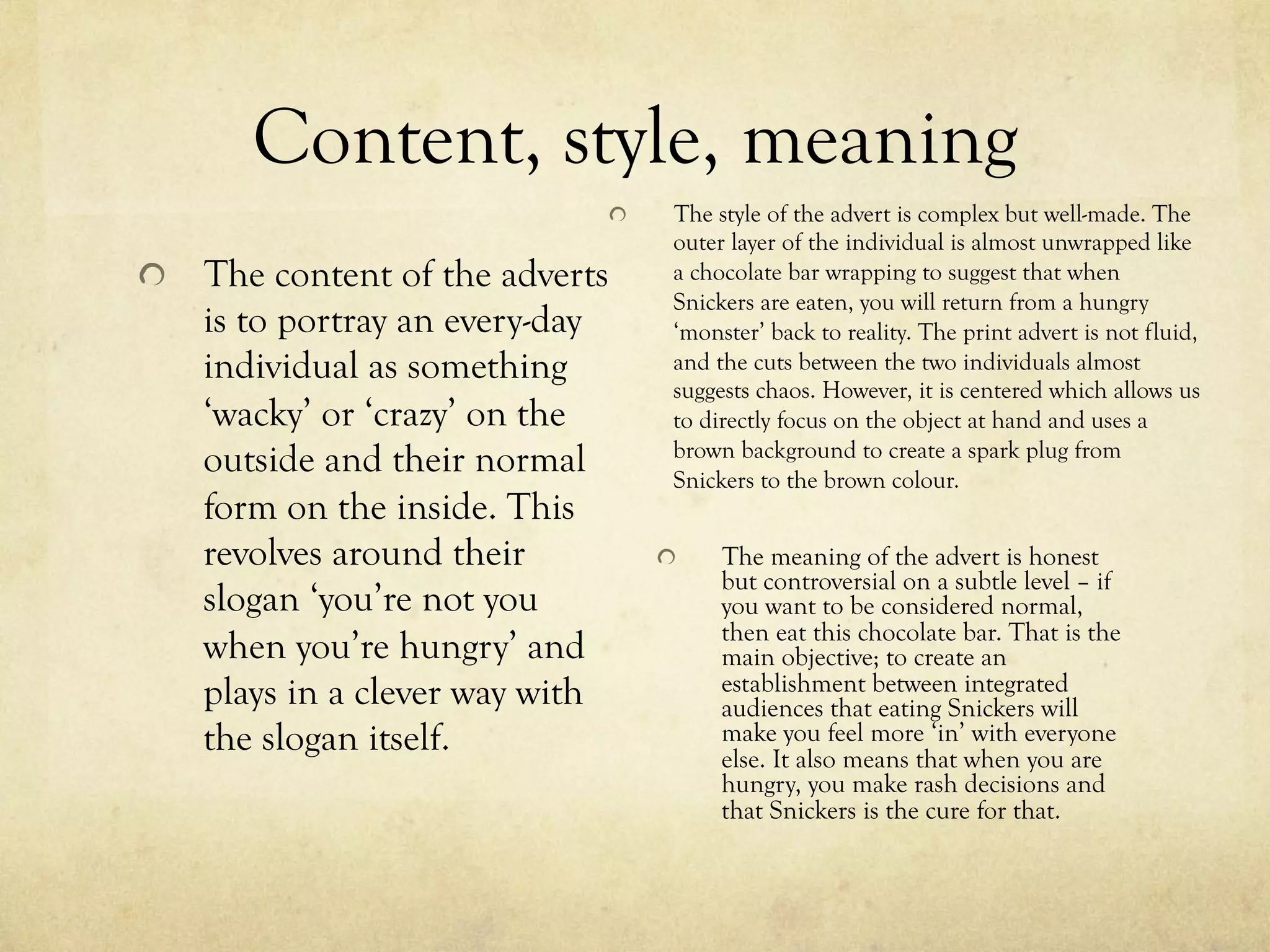 Content, style, meaning
  The style of the advert is complex but well-made. The
outer layer of the individual is almost unwrapped like
a chocolate bar wrapping to suggest that when
Snickers are eaten, you will return from a hungry
‘monster’ back to reality. The print advert is not fluid,
and the cuts between the two individuals almost
suggests chaos. However, it is centered which allows us
to directly focus on the object at hand and uses a
brown background to create a spark plug from
Snickers to the brown colour.
  The meaning of the advert is honest
but controversial on a subtle level – if
you want to be considered normal,
then eat this chocolate bar. That is the
main objective; to create an
establishment between integrated
audiences that eating Snickers will
make you feel more ‘in’ with everyone
else. It also means that when you are
hungry, you make rash decisions and
that Snickers is the cure for that.
  The content of the adverts
is to portray an every-day
individual as something
‘wacky’ or ‘crazy’ on the
outside and their normal
form on the inside. This
revolves around their
slogan ‘you’re not you
when you’re hungry’ and
plays in a clever way with
the slogan itself.
 