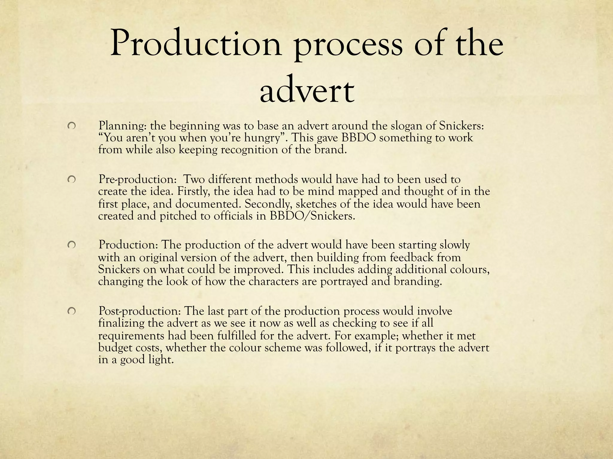 Production process of the
advert
  Planning: the beginning was to base an advert around the slogan of Snickers:
“You aren’t you when you’re hungry”. This gave BBDO something to work
from while also keeping recognition of the brand.
  Pre-production: Two different methods would have had to been used to
create the idea. Firstly, the idea had to be mind mapped and thought of in the
first place, and documented. Secondly, sketches of the idea would have been
created and pitched to officials in BBDO/Snickers.
  Production: The production of the advert would have been starting slowly
with an original version of the advert, then building from feedback from
Snickers on what could be improved. This includes adding additional colours,
changing the look of how the characters are portrayed and branding.
  Post-production: The last part of the production process would involve
finalizing the advert as we see it now as well as checking to see if all
requirements had been fulfilled for the advert. For example; whether it met
budget costs, whether the colour scheme was followed, if it portrays the advert
in a good light.
 